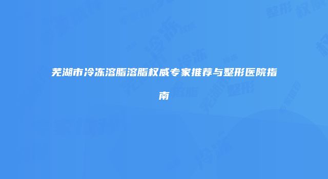 芜湖市冷冻溶脂溶脂权威专家推荐与整形医院指南