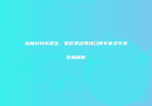 桂林叶向东医生：整形美容领域口碑专家及手术价格解析