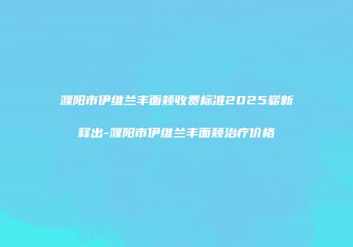 濮阳市伊维兰丰面颊收费标准2025崭新释出-濮阳市伊维兰丰面颊治疗价格