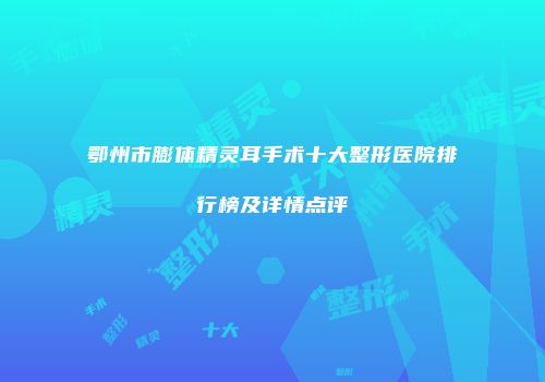 鄂州市膨体精灵耳手术十大整形医院排行榜及详情点评