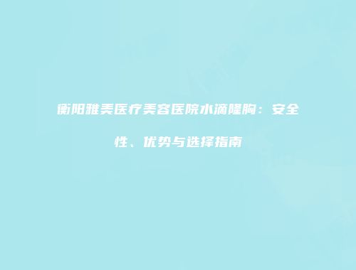 衡阳雅美医疗美容医院水滴隆胸：安全性、优势与选择指南
