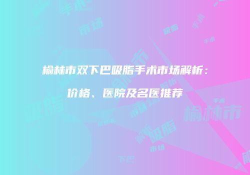 榆林市双下巴吸脂手术市场解析：价格、医院及名医推荐