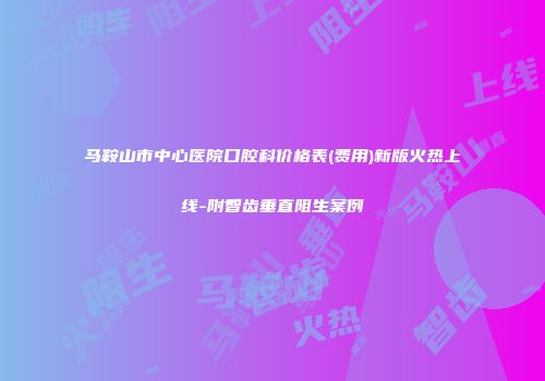 马鞍山市中心医院口腔科价格表(费用)新版火热上线-附智齿垂直阻生案例