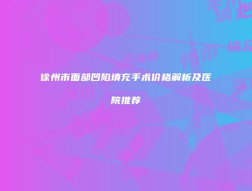 徐州市面部凹陷填充手术价格解析及医院推荐
