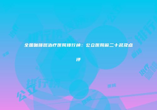 全国咖啡斑治疗医院排行榜：公立医院前二十名及点评