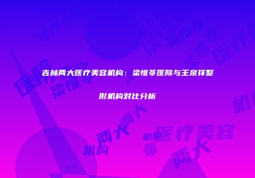 吉林两大医疗美容机构：梁惟苓医院与王泉祥整形机构对比分析