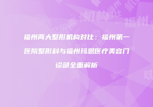 福州两大整形机构对比：福州第一医院整形科与福州玛恩医疗美容门诊部全面解析
