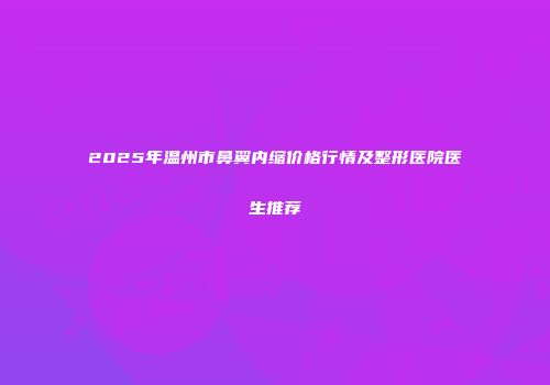2025年温州市鼻翼内缩价格行情及整形医院医生推荐