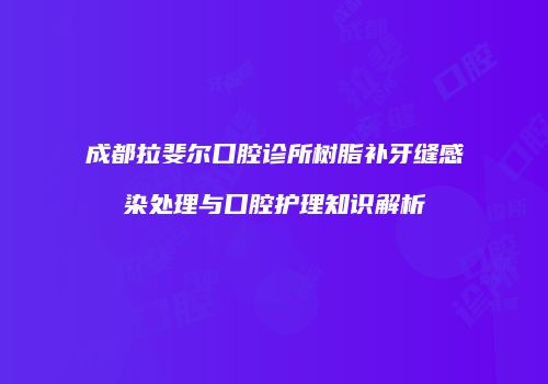 成都拉斐尔口腔诊所树脂补牙缝感染处理与口腔护理知识解析