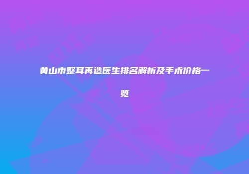 黄山市整耳再造医生排名解析及手术价格一览