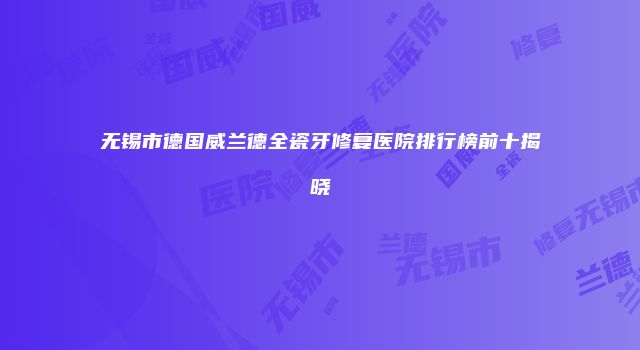 无锡市德国威兰德全瓷牙修复医院排行榜前十揭晓