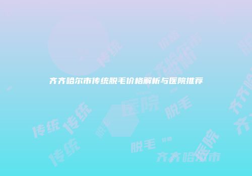 齐齐哈尔市传统脱毛价格解析与医院推荐