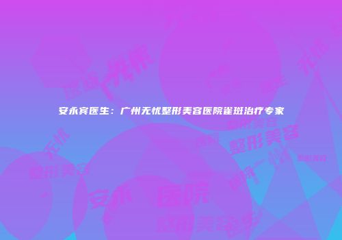 安永宾医生：广州无忧整形美容医院雀斑治疗专家