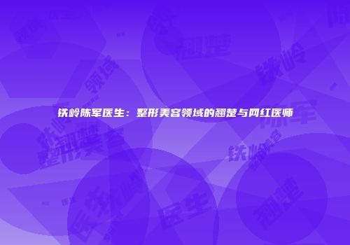 铁岭陈军医生：整形美容领域的翘楚与网红医师