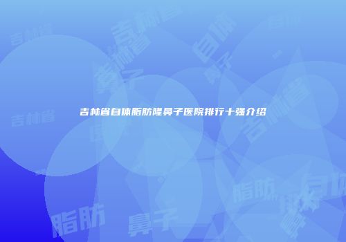 吉林省自体脂肪隆鼻子医院排行十强介绍