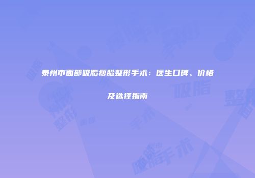泰州市面部吸脂瘦脸整形手术：医生口碑、价格及选择指南