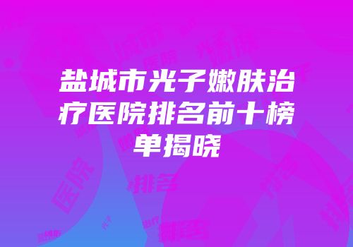 盐城市光子嫩肤治疗医院排名前十榜单揭晓