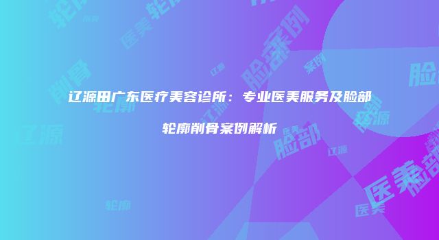 辽源田广东医疗美容诊所：专业医美服务及脸部轮廓削骨案例解析