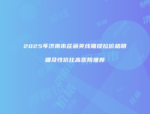 2025年济南市芘丽芙线雕提拉价格明细及性价比高医院推荐