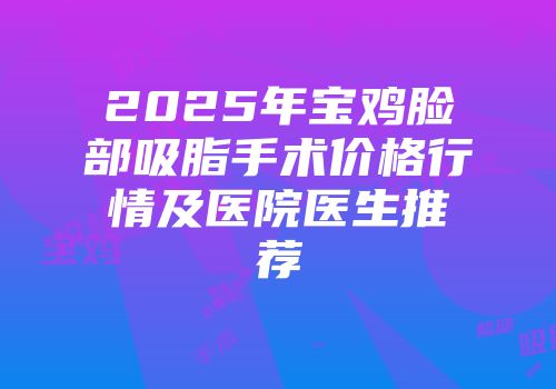 2025年宝鸡脸部吸脂手术价格行情及医院医生推荐