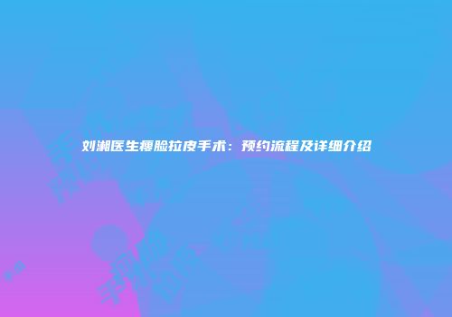 刘湘医生瘦脸拉皮手术：预约流程及详细介绍