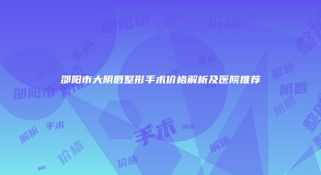 邵阳市大阴唇整形手术价格解析及医院推荐