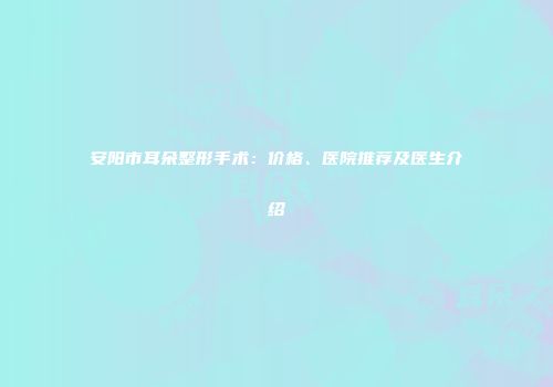安阳市耳朵整形手术：价格、医院推荐及医生介绍
