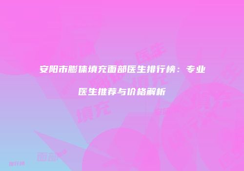 安阳市膨体填充面部医生排行榜：专业医生推荐与价格解析