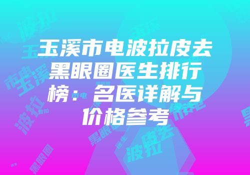 玉溪市电波拉皮去黑眼圈医生排行榜：名医详解与价格参考