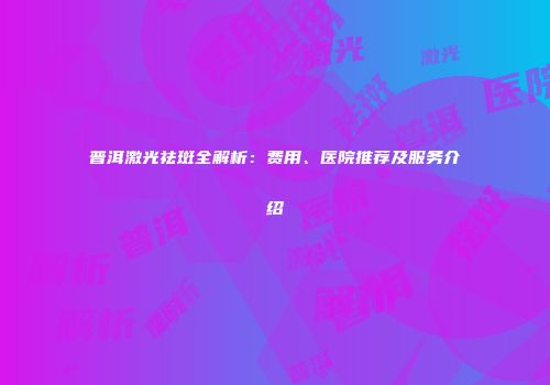普洱激光祛斑全解析：费用、医院推荐及服务介绍