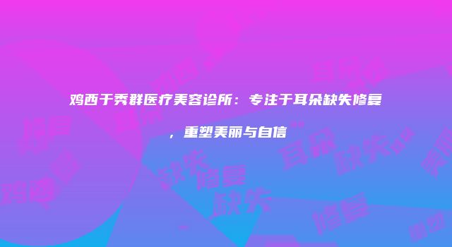 鸡西于秀群医疗美容诊所：专注于耳朵缺失修复，重塑美丽与自信