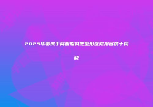 2025年聊城手臂吸脂减肥整形医院排名前十揭晓