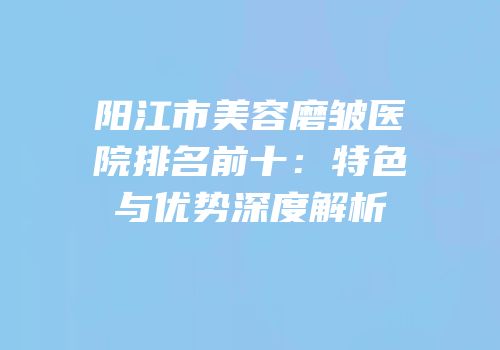 阳江市美容磨皱医院排名前十：特色与优势深度解析