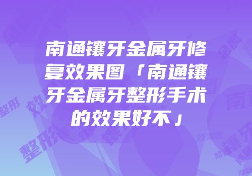 南通镶牙金属牙修复效果图「南通镶牙金属牙整形手术的效果好不」