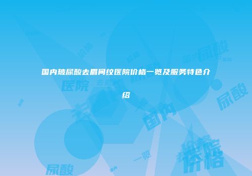 国内玻尿酸去眉间纹医院价格一览及服务特色介绍