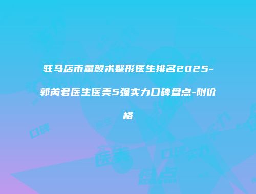 驻马店市童颜术整形医生排名2025-郭芮君医生医美5强实力口碑盘点-附价格