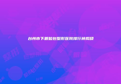 台州市下眼睑包整形医院排行榜揭晓