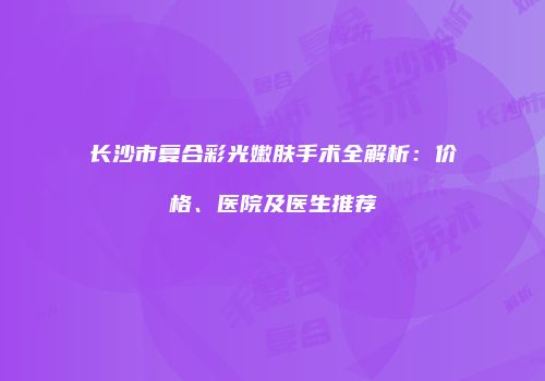 长沙市复合彩光嫩肤手术全解析：价格、医院及医生推荐