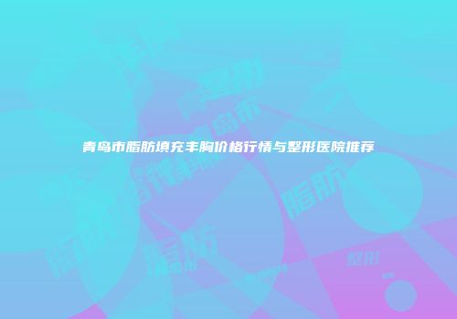 青岛市脂肪填充丰胸价格行情与整形医院推荐