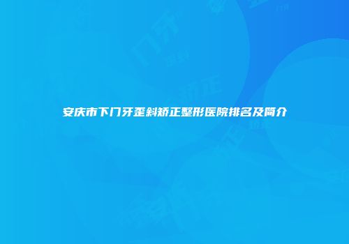 安庆市下门牙歪斜矫正整形医院排名及简介