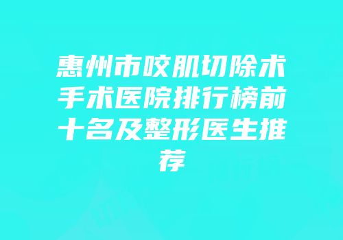 惠州市咬肌切除术手术医院排行榜前十名及整形医生推荐