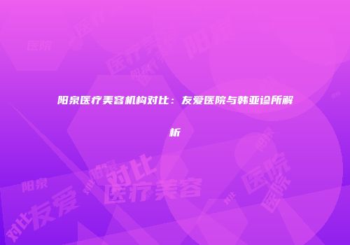 阳泉医疗美容机构对比：友爱医院与韩亚诊所解析
