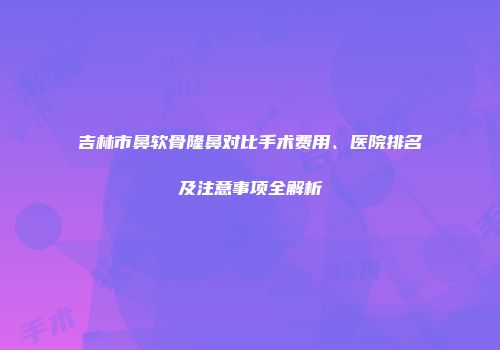 吉林市鼻软骨隆鼻对比手术费用、医院排名及注意事项全解析