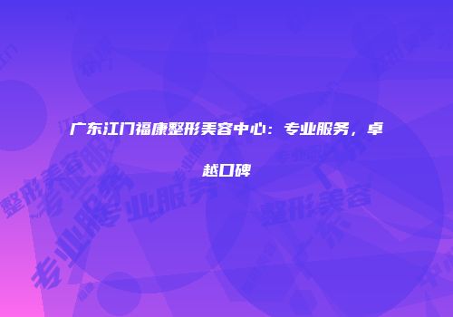 广东江门福康整形美容中心：专业服务，卓越口碑