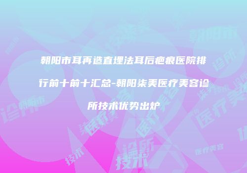 朝阳市耳再造直埋法耳后疤痕医院排行前十前十汇总-朝阳柒美医疗美容诊所技术优势出炉