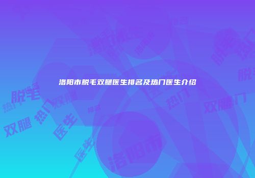 洛阳市脱毛双腿医生排名及热门医生介绍