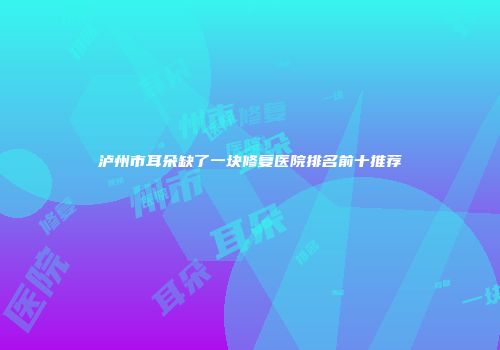 泸州市耳朵缺了一块修复医院排名前十推荐