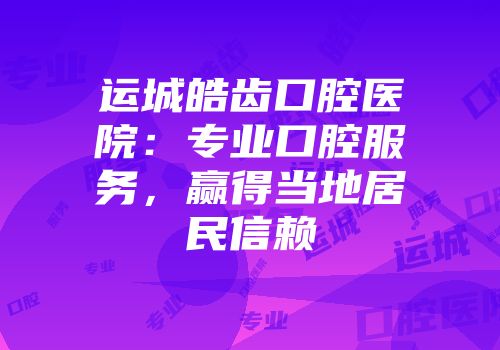 运城皓齿口腔医院：专业口腔服务，赢得当地居民信赖
