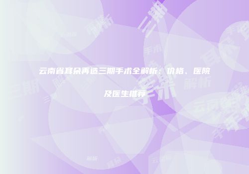 云南省耳朵再造三期手术全解析：价格、医院及医生推荐
