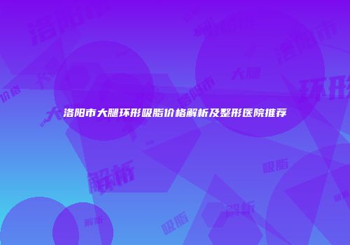 洛阳市大腿环形吸脂价格解析及整形医院推荐